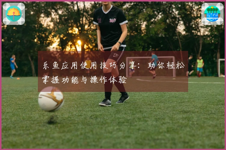 乐鱼应用使用技巧分享：助你轻松掌握功能与操作体验