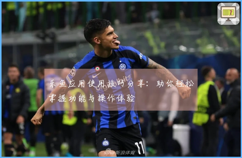 乐鱼应用使用技巧分享：助你轻松掌握功能与操作体验
