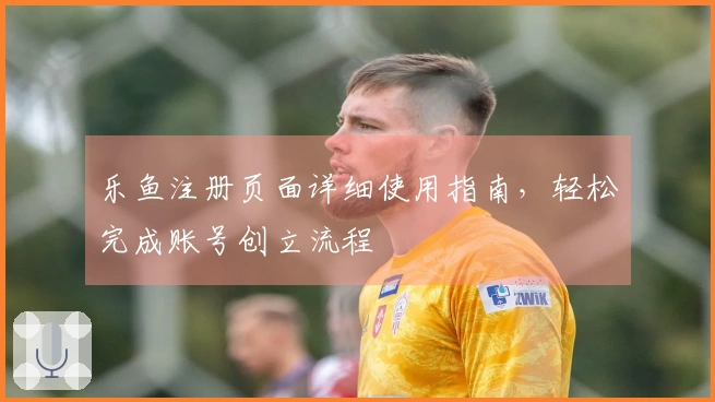 乐鱼注册页面详细使用指南，轻松完成账号创立流程