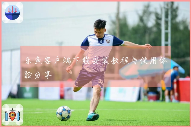 乐鱼客户端下载安装教程与使用体验分享