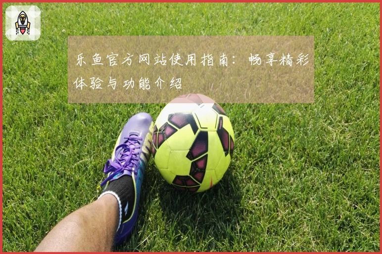 乐鱼官方网站使用指南：畅享精彩体验与功能介绍