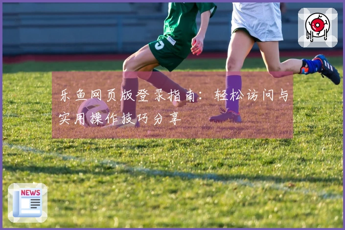 乐鱼网页版登录指南：轻松访问与实用操作技巧分享