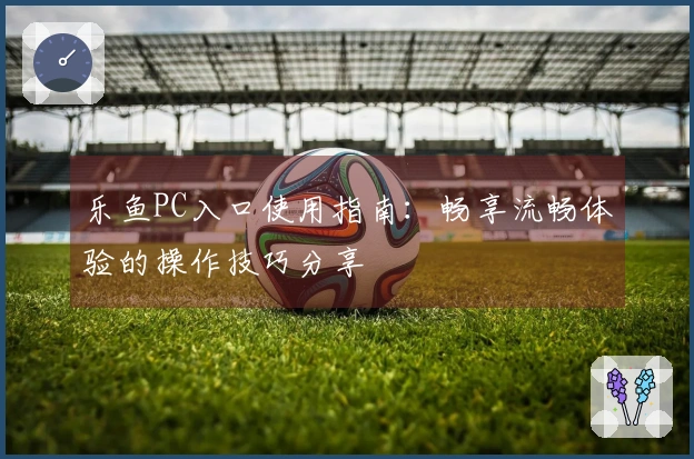 乐鱼PC入口使用指南：畅享流畅体验的操作技巧分享