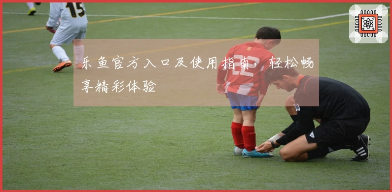 乐鱼官方入口及使用指南，轻松畅享精彩体验