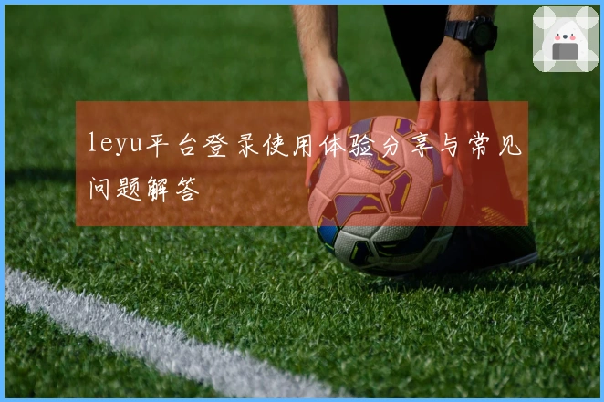leyu平台登录使用体验分享与常见问题解答
