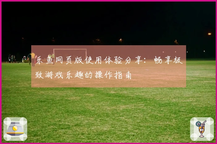 乐鱼网页版使用体验分享：畅享极致游戏乐趣的操作指南