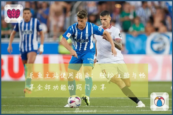 乐鱼主站使用指南：轻松注册与畅享全部功能的窍门分享