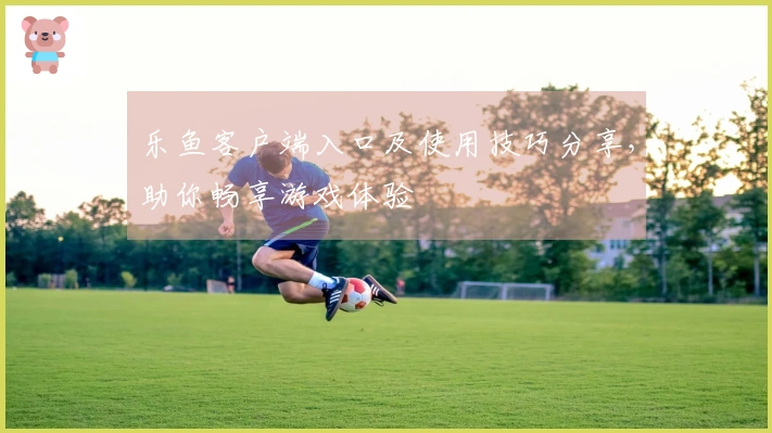 乐鱼客户端入口及使用技巧分享，助你畅享游戏体验