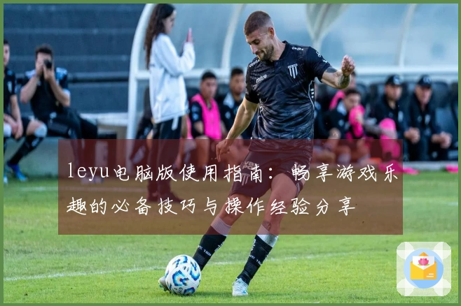 leyu电脑版使用指南：畅享游戏乐趣的必备技巧与操作经验分享