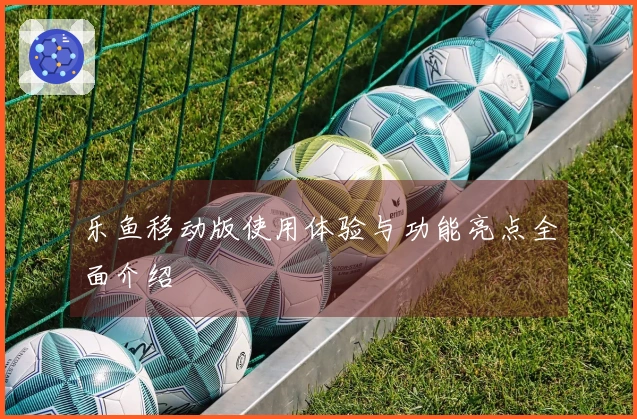 乐鱼移动版使用体验与功能亮点全面介绍