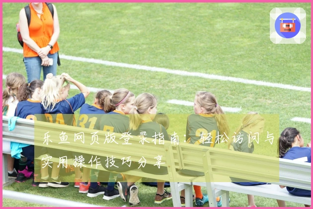 乐鱼网页版登录指南：轻松访问与实用操作技巧分享