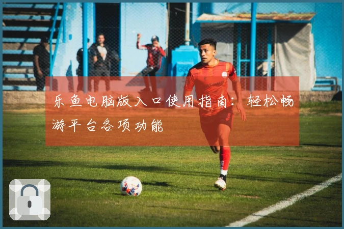 乐鱼电脑版入口使用指南：轻松畅游平台各项功能