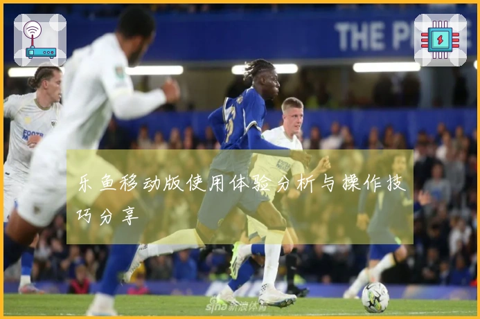 乐鱼移动版使用体验分析与操作技巧分享